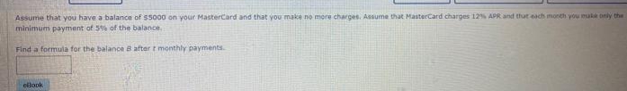 Assume that you have a balance of $5000 on your MasterCard and that you make no more charges. Assume that MasterCard charges 12% APR and thut each month you make only the
minimum payment of 5% of the balance.
Find a formula for the balance B after t monthly payments.
ellook
