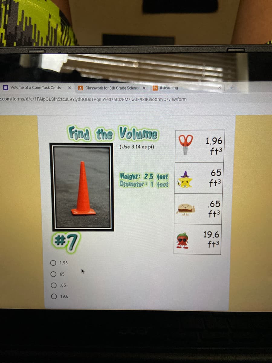 E Volume of a Cone Task Cards
A Classwork for 8th Grade Science x
its itsiearning
+
e.com/forms/d/e/1FAlpQLSfn5zcuL9YlydBODsTPgn5YetlzacIZFMzjwJF93IKihoXmyQ/viewform
Find the Volume
1.96
ft3
(Use 3.14 as pi)
65
Height: 25 feet
Djameter: 1 tot
ft3
.65
ft3
#7
19.6
ft3
1.96
65
.65
O 19.6
O O O O
