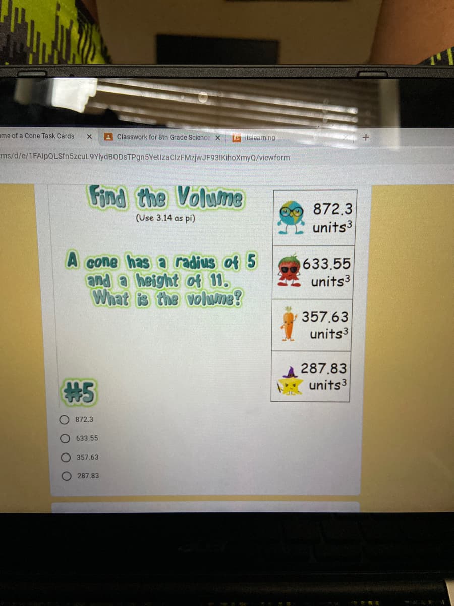 ime of a Cone Task Cards
A Classwork for 8th Grade Science x
Nis itslearning
ms/d/e/1FAlpQLSfn5zcuL9YlydBODSTPgn5YetizaCIzFMzjwJF93IKihoXmyQ/viewform
Find the Volum8
872.3
units3
(Use 3.14 as pi)
A cone has a radius of 5
and a height of 11.
What is the volume?
633.55
units3
357.63
units3
287.83
units3
#5
872.3
633,55
O 357.63
O 287.83
