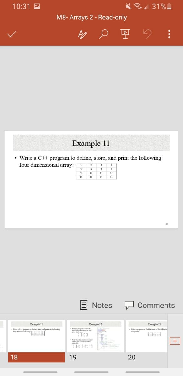 10:31 A
令ll 31%
M8- Arrays 2 - Read-only
Example 11
• Write a C++ program to define, store, and print the following
four dimensional array:
1
2
3
4
6
8
10
11
12
13
15
16
Notes
Comments
Eupla 11
Emple 12
Eumple 13
WaC pemd, , d pr n
Wa fed efs
apr
18
19
20
