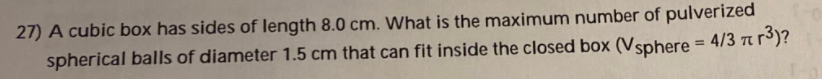 27) A cubic box has sides of length 8.0 cm. What is the maximum number of pulverized
spherical balls of diameter 1.5 cm that can fit inside the closed box (Vsphere = 4/3 t r³)?
%3D
