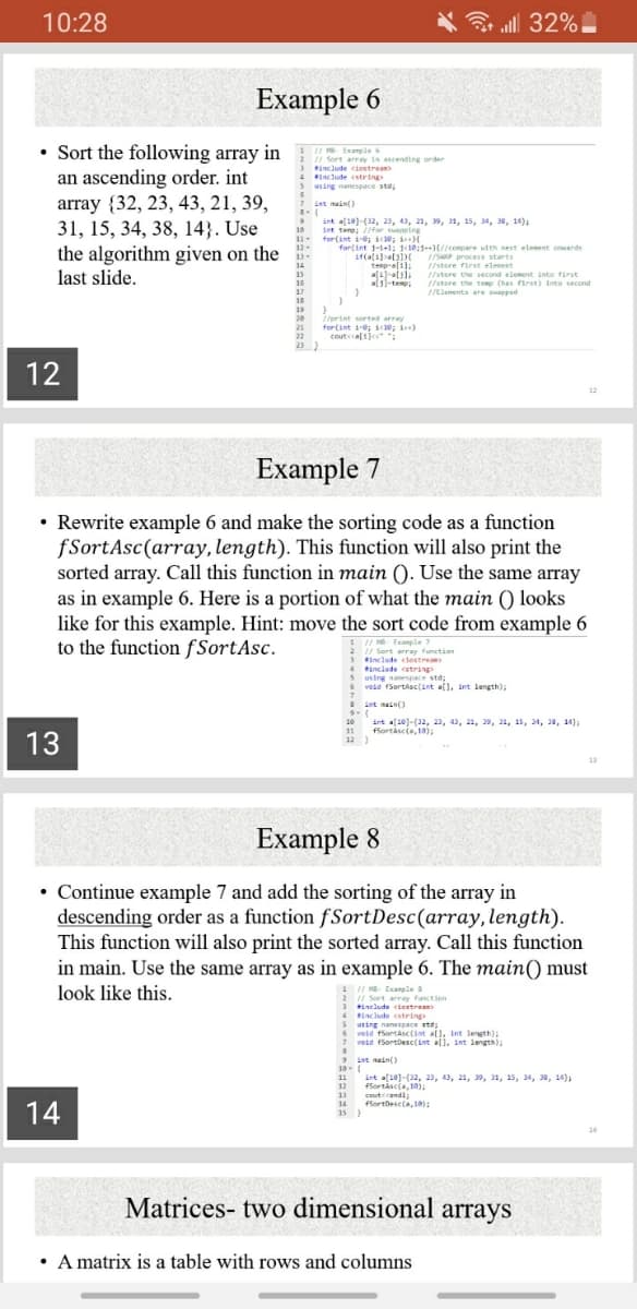 unction
10:28
all 32%
Example 6
Sort the following array in
an ascending order. int
array {32, 23, 43, 21, 39,
31, 15, 34, 38, 14}. Use
the algorithm given on the
last slide.
1 / Example
// Sort array in ascending order
tinclude ciostrean
4 laclude cstring
using nanespace std,
int main()
int a[10)-(32, 23, 43, 21, 39, 31, 15, 34, 38, 14);
Int tene; //for spping
10
for(int i-e; ic1e; i
11-
12
for(int 1-1+1; k10:1++)(//compare with next elenent onards
teno-al1):
/SAP process starts
(/store fiest elesest
14
15
I/store the second element into first
(/store the temp (has first) Into second
I/Elements are sapped
als)-temp
18
19
20
21
22
23 )
I/print serted array
for(int ie; i1e; i)
coute ca[1k :
12
Example 7
• Rewrite example 6 and make the sorting code as a function
fSortAsc(array, length). This function will also print the
sorted array. Call this function in main (). Use the same array
as in example 6. Here is a portion of what the main () looks
like for this example. Hint: move the sort code from example 6
to the function fSortAsc.
I/ MB Example 7
I/ Sort array function
include clostream
tinclude string
susing namespace std;
vodd fSortasc(int al), int length),
int mainO
int a[10)-(32, 23, 43, 21, 39, 31, 15, 34, 18, 14);
fSortáscia, 1a);
10
11
13
12 }
13
Example 8
• Continue example 7 and add the sorting of the array in
descending order as a function fSortDesc(array,length).
This function will also print the sorted array. Call this function
in main. Use the same array as in example 6. The main() must
look like this.
I H Ecample a
/ Sort array function
3 tinelude ciestream
4 Binclude cstring
using nanespace std;
veld fSortasc(int all, Int length);
7 void fSortDesc(int all, int length);
9 int nain()
19-
int a[101-(32, 23, 43, 21, 39, 31, 15, 34, 38, 14);
12 Sortáscia, 10)
ceutccendl;
14 Sortbesc(a,10):
15 }
11
14
14
Matrices- two dimensional arrays
A matrix is a table with rows and columns
