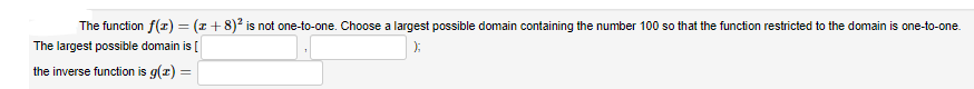 The function f(z) = (z +8)2 is not one-to-one. Choose a largest possible domain containing the number 100 so that the function restricted to the domain is one-to-one.
The largest possible domain is [
):
the inverse function is g(z) =
