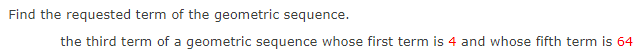 Find the requested term of the geometric sequence.
the third term of a geometric sequence whose first term is 4 and whose fifth term is 64
