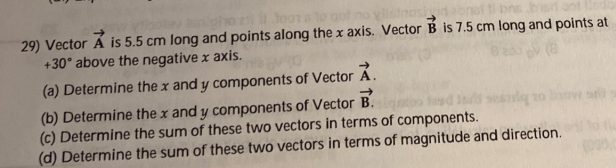 oho zi oora to
onal ti bns bsr
29) Vector Ả is 5.5 cm long and points along the x axis. Vector B is 7.5 cm long and points at
+30° above the negative x axis.
(8
(a) Determine the x and y components of Vector Á.
->
(b) Determine the x and y components of Vector B.
(c) Determine the sum of these two vectors in terms of components.
(d) Determine the sum of these two vectors in terms of magnitude and direction.
G MOS OL
