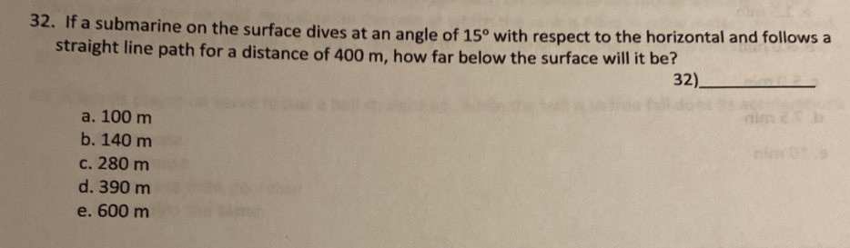 32. It a submarine on the surface dives at an angle of 15° with respect to the horizontal and follows a
straight line path for a distance of 400 m, how far below the surface will it be?
32).
a. 100 m
nim 2b
b. 140 m
nim
с. 280 m
d. 390 m
e. 600 m
