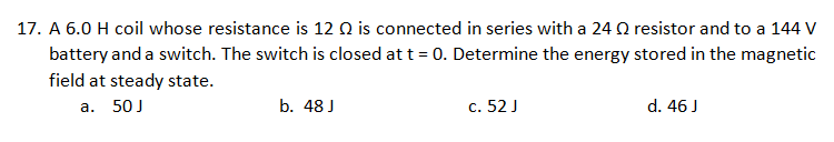 17. A 6.0 H coil whose resistance is 12 Q is connected in series with a 24 Q resistor and to a 144 V
battery and a switch. The switch is closed at t = 0. Determine the energy stored in the magnetic
field at steady state.
a. 50J
b. 48 J
c. 52 J
d. 46 J
