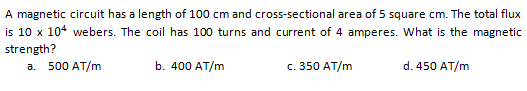 A magnetic circuit has a length of 100 cm and cross-sectional area of 5 square cm. The total flux
is 10 x 104 webers. The coil has 100 turns and current of 4 amperes. What is the magnetic
strength?
a. 500 AT/m
b. 400 AT/m
c. 350 AT/m
d. 450 AT/m
