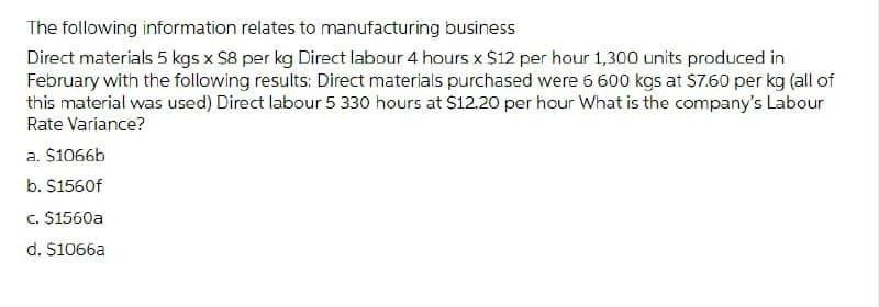 The following information relates to manufacturing business
Direct materials 5 kgs x $8 per kg Direct labour 4 hours x S12 per hour 1,300 units produced in
February with the following results: Direct materials purchased were 6 600 kgs at S7.60 per kg (all of
this material was used) Direct labour 5 330 hours at $12.20 per hour What is the company's Labour
Rate Variance?
a. $1066b
b. $1560f
c. $1560a
d. $1066a
