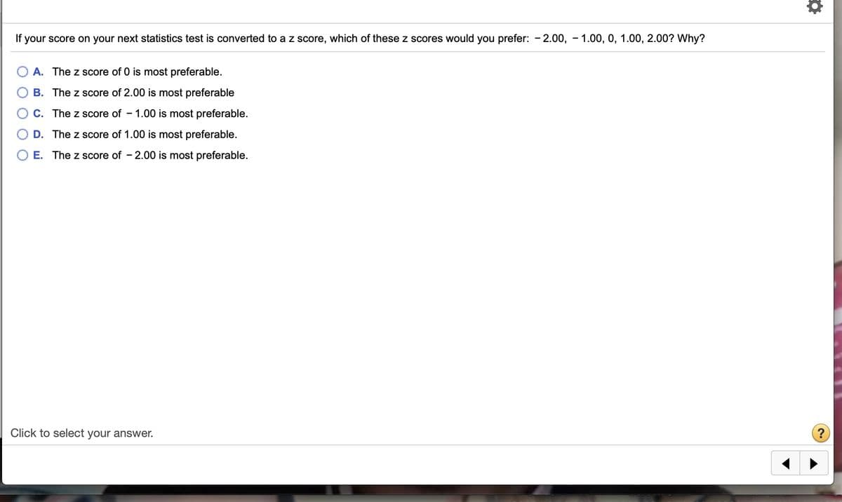 If your score on your next statistics test is converted to a z score, which of these z scores would you prefer: - 2.00, - 1.00, 0, 1.00, 2.00? Why?
A. The z score of 0 is most preferable.
B. The z score of 2.00 is most preferable
C. The z score of - 1.00 is most preferable.
D. The z score of 1.00 is most preferable.
E. The z score of - 2.00 is most preferable.
Click to select your answer.
?
