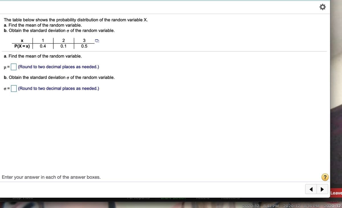 The table below shows the probability distribution of the random variable X.
a. Find the mean of the random variable.
b. Obtain the standard deviation o of the random variable.
X
1
P(X =x)
0.4
0.1
0.5
a. Find the mean of the random variable.
(Round to two decimal places as needed.)
b. Obtain the standard deviation o of the random variable.
(Round to two decimal places as needed.)
Enter your answer in each of the answer boxes.
Leave
2020-12...8.41 PM
2020-12...8.16 PM
2020-12.
