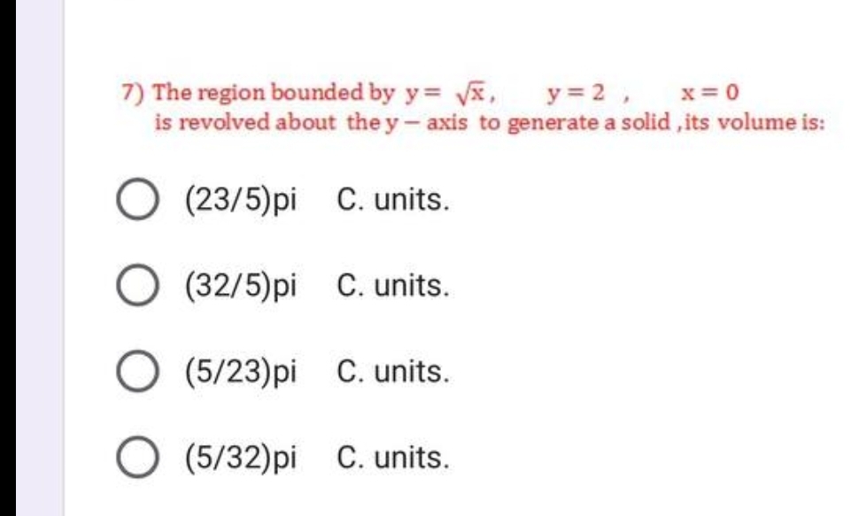 7) The region bounded by y= √x,
y= 2,
x=0
is revolved about the y-axis to generate a solid, its volume is:
(23/5)pi C. units.
(32/5)pi C. units.
(5/23)pi C. units.
(5/32)pi C. units.