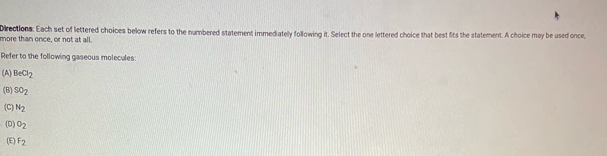 Directions: Each set of lettered choices below refers to the numbered statement immediately following it, Select the one lettered choice that best fits the statement. A choice may be used once,
more than once, or not at all,
Refer to the following gaseous molecules:
(A) BeCl2
(B) S02
(C) N2
(D) 02
(E) F2
