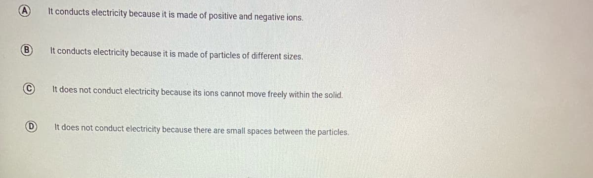 A
It conducts electricity because it is made of positive and negative ions.
B
It conducts electricity because it is made of particles of different sizes.
It does not conduct electricity because its ions cannot move freely within the solid.
D
It does not conduct electricity because there are small spaces between the particles.
