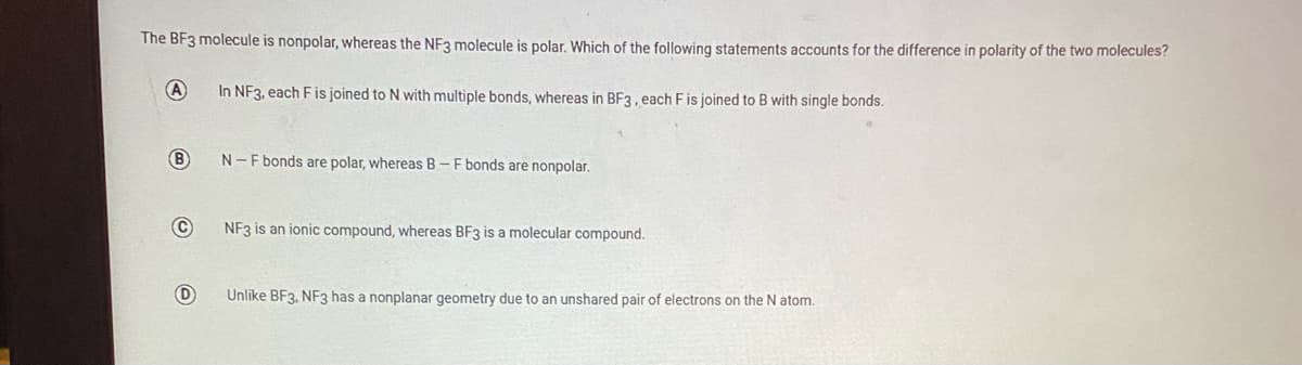 The BF3 molecule is nonpolar, whereas the NF3 molecule is polar. Which of the following statements accounts for the difference in polarity of the two molecules?
A
In NF3, each F is joined to N with multiple bonds, whereas in BF3, each F is joined to B with single bonds.
B
N-F bonds are polar, whereas B-F bonds are nonpolar.
NF3 is an ionic compound, whereas BF3 is a molecular compound.
Unlike BF3, NF3 has a nonplanar geometry due to an unshared pair of electrons on the N atom.
