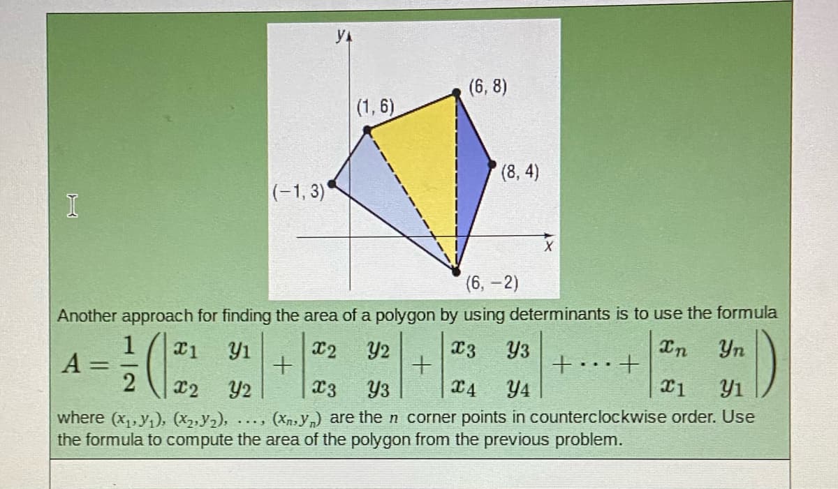 (6, 8)
(1, 6)
(8, 4)
(-1, 3)
(6, -2)
Another approach for finding the area of a polygon by using determinants is to use the formula
x3
In
Yn
1
A =
Y3
+.+
X1
Y1
X2
Y2
%3D
Y2
C3
Y3
X4
Y4
Y1
(Xn,y,) are the n corner points in counterclockwise order. Use
where (x,,y1), (X2,y2),
the formula to compute the area of the polygon from the previous problem.
