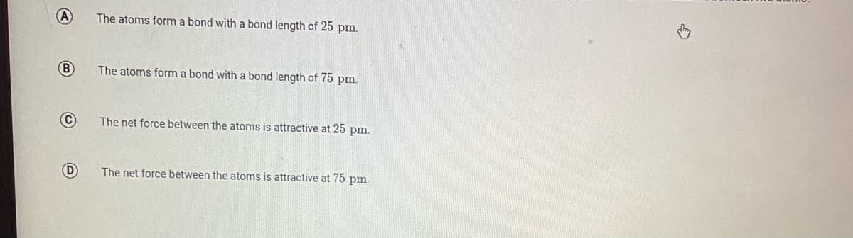 (A
The atoms form a bond with a bond length of 25 pm.
B)
The atoms form a bond with a bond length of 75 pm.
The net force between the atoms is attractive at 25 pm.
D
The net force between the atoms is attractive at 75 pm.
