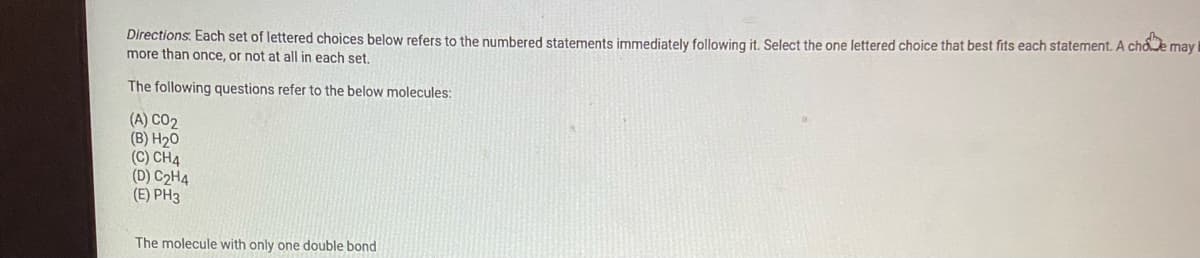 Directions. Each set of lettered choices below refers to the numbered statements immediately following it. Select the one lettered choice that best fits each statement. A choe may
more than once, or not at all in each set.
The following questions refer to the below molecules:
(A) CO2
(B) H20
(C) CH4
(D) C2H4
(E) PH3
The molecule with only one double bond
