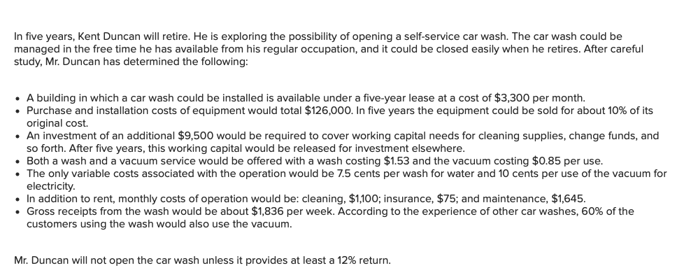 In five years, Kent Duncan will retire. He is exploring the possibility of opening a self-service car wash. The car wash could be
managed in the free time he has available from his regular occupation, and it could be closed easily when he retires. After careful
study, Mr. Duncan has determined the following:
• A building in which a car wash could be installed is available under a five-year lease at a cost of $3,300 per month.
• Purchase and installation costs of equipment would total $126,000. In five years the equipment could be sold for about 10% of its
original cost.
• An investment of an additional $9,500 would be required to cover working capital needs for cleaning supplies, change funds, and
so forth. After five years, this working capital would be released for investment elsewhere.
• Both a wash and a vacuum service would be offered with a wash costing $1.53 and the vacuum costing $0.85 per use.
• The only variable costs associated with the operation would be 7.5 cents per wash for water and 10 cents per use of the vacuum for
electricity.
• In addition to rent, monthly costs of operation would be: cleaning, $1,100; insurance, $75; and maintenance, $1,645.
• Gross receipts from the wash would be about $1,836 per week. According to the experience of other car washes, 60% of the
customers using the wash would also use the vacuum.
Mr. Duncan will not open the car wash unless it provides at least a 12% return.