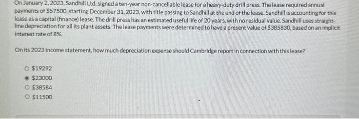 On January 2, 2023, Sandhill Ltd. signed a ten-year non-cancellable lease for a heavy-duty drill press. The lease required annual
payments of $57500, starting December 31, 2023, with title passing to Sandhill at the end of the lease. Sandhill is accounting for this
lease as a capital (finance) lease. The drill press has an estimated useful life of 20 years, with no residual value. Sandhill uses straight-
line depreciation for all its plant assets. The lease payments were determined to have a present value of $385830, based on an implicit
interest rate of 8%.
On its 2023 income statement, how much depreciation expense should Cambridge report in connection with this lease?
O $19292
$23000
O $38584
O $11500