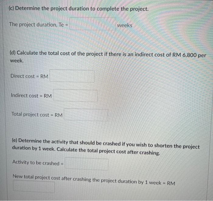 (c) Determine the project duration to complete the project.
The project duration, Te =
(d) Calculate the total cost of the project if there is an indirect cost of RM 6,800 per
week.
Direct cost = RM
Indirect cost = RM
weeks
Total project cost = RM
(e) Determine the activity that should be crashed if you wish to shorten the project
duration by 1 week. Calculate the total project cost after crashing.
Activity to be crashed =
New total project cost after crashing the project duration by 1 week = RM