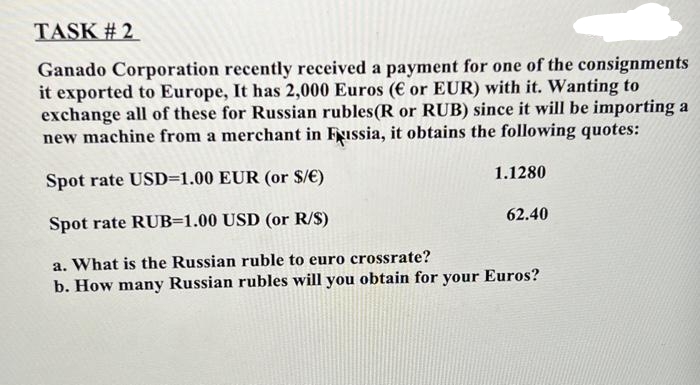 TASK #2
Ganado Corporation recently received a payment for one of the consignments
it exported to Europe, It has 2,000 Euros (€ or EUR) with it. Wanting to
exchange all of these for Russian rubles(R or RUB) since it will be importing a
new machine from a merchant in Fussia, it obtains the following quotes:
Spot rate USD=1.00 EUR (or $/€)
Spot rate RUB=1.00 USD (or R/S)
a. What is the Russian ruble to euro crossrate?
b. How many Russian rubles will you obtain for your Euros?
1.1280
62.40