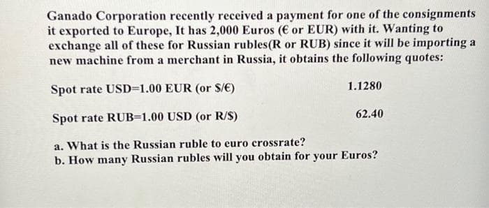 Ganado Corporation recently received a payment for one of the consignments
it exported to Europe, It has 2,000 Euros (€ or EUR) with it. Wanting to
exchange all of these for Russian rubles(R or RUB) since it will be importing a
new machine from a merchant in Russia, it obtains the following quotes:
Spot rate USD=1.00 EUR (or $/€)
Spot rate RUB=1.00 USD (or R/S)
a. What is the Russian ruble to euro crossrate?
b. How many Russian rubles will you obtain for your Euros?
1.1280
62.40