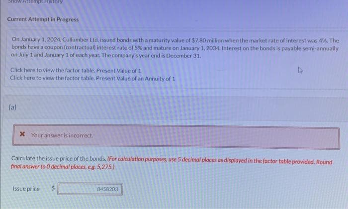 Attempt History
Current Attempt in Progress
On January 1, 2024, Cullumber Ltd, issued bonds with a maturity value of $7.80 million when the market rate of interest was 4%. The
bonds have a coupon (contractual) interest rate of 5% and mature on January 1, 2034. Interest on the bonds is payable semi-annually
on July 1 and January 1 of each year. The company's year end is December 31.
Click here to view the factor table. Present Value of 1.
Click here to view the factor table. Present Value of an Annuity of 1
(a)
x Your answer is incorrect.
Calculate the issue price of the bonds. (For calculation purposes, use 5 decimal places as displayed in the factor table provided. Round
final answer to 0 decimal places, e.g. 5,275.)
Issue price $
8458203