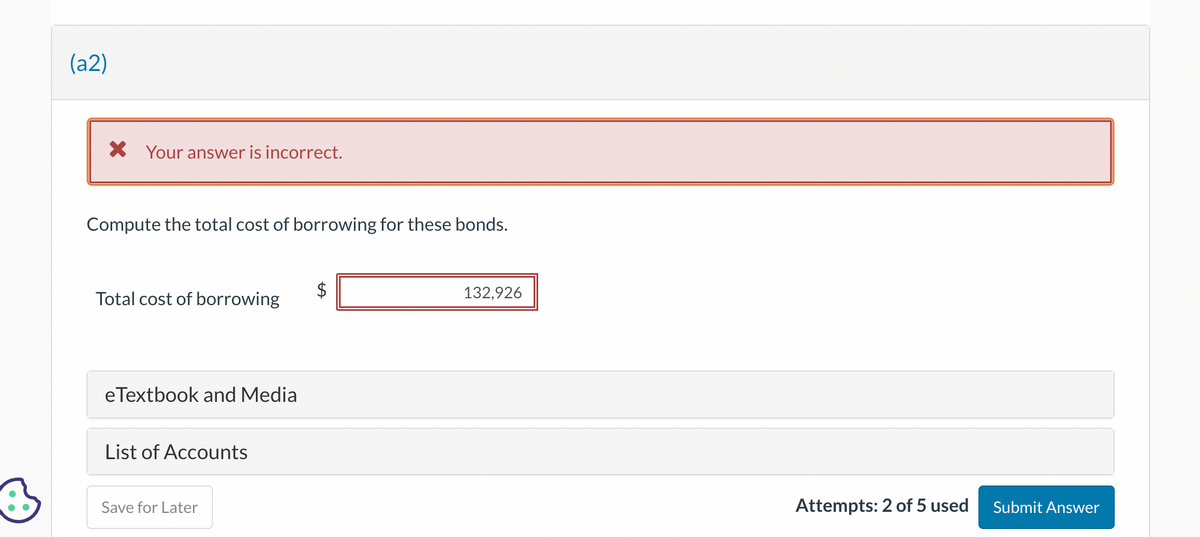 3
(a2)
X Your answer is incorrect.
Compute the total cost of borrowing for these bonds.
Total cost of borrowing
eTextbook and Media
List of Accounts
Save for Later
+A
132,926
Attempts: 2 of 5 used
Submit Answer