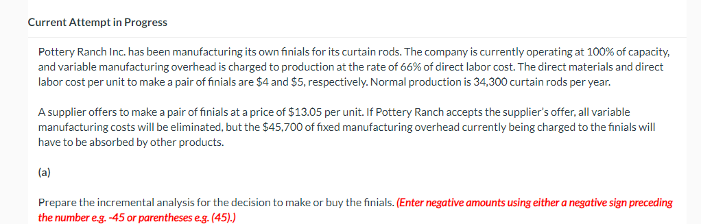 Current Attempt in Progress
Pottery Ranch Inc. has been manufacturing its own finials for its curtain rods. The company is currently operating at 100% of capacity,
and variable manufacturing overhead is charged to production at the rate of 66% of direct labor cost. The direct materials and direct
labor cost per unit to make a pair of finials are $4 and $5, respectively. Normal production is 34,300 curtain rods per year.
A supplier offers to make a pair of finials at a price of $13.05 per unit. If Pottery Ranch accepts the supplier's offer, all variable
manufacturing costs will be eliminated, but the $45,700 of fixed manufacturing overhead currently being charged to the finials will
have to be absorbed by other products.
(a)
Prepare the incremental analysis for the decision to make or buy the finials. (Enter negative amounts using either a negative sign preceding
the number e.g. -45 or parentheses e.g. (45).)