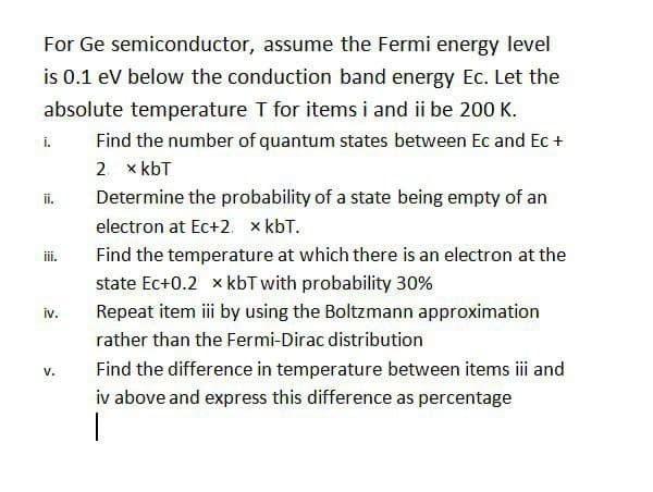 For Ge semiconductor, assume the Fermi energy level
is 0.1 ev below the conduction band energy Ec. Let the
absolute temperature T for items i and ii be 200 K.
i.
Find the number of quantum states between Ec and Ec +
2. x kbT
Determine the probability of a state being empty of an
ii.
electron at Ec+2. x kbT.
ii.
Find the temperature at which there is an electron at the
state Ec+0.2 x kbT with probability 30%
iv.
Repeat item ii by using the Boltzmann approximation
rather than the Fermi-Dirac distribution
Find the difference in temperature between items i and
v.
iv above and express this difference as percentage
|
