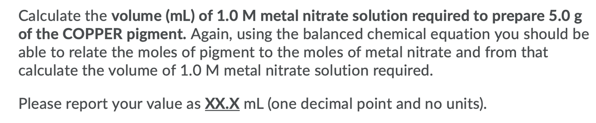 Calculate the volume (mL) of 1.0M metal nitrate solution required to prepare 5.0 g
of the COPPER pigment. Again, using the balanced chemical equation you should be
able to relate the moles of pigment to the moles of metal nitrate and from that
calculate the volume of 1.0 M metal nitrate solution required.
Please report your value as XX.X mL (one decimal point and no units).
