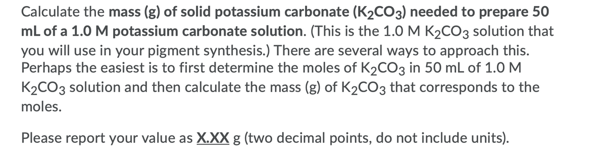 Calculate the mass (g) of solid potassium carbonate (K2CO3) needed to prepare 50
mL of a 1.0 M potassium carbonate solution. (This is the 1.0M K2CO3 solution that
you will use in your pigment synthesis.) There are several ways to approach this.
Perhaps the easiest is to first determine the moles of K2CO3 in 50 mL of 1.0 M
K2CO3 solution and then calculate the mass (g) of K2CO3 that corresponds to the
moles.
Please report your value as X.XX g (two decimal points, do not include units).
