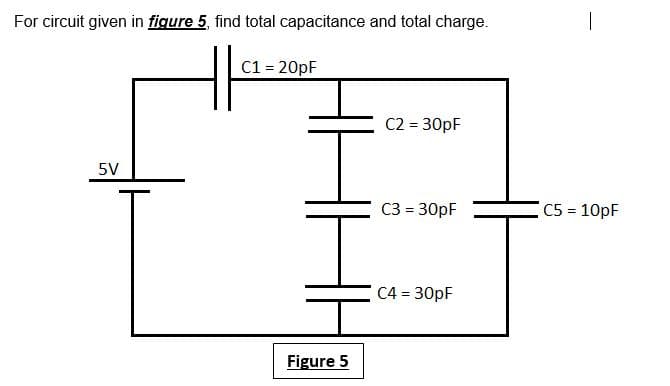 For circuit given in figure 5, find total capacitance and total charge.
C1 = 20pF
C2 = 30pF
5V
C3 = 30pF
C5 10pF
C4 = 30pF
Figure 5
