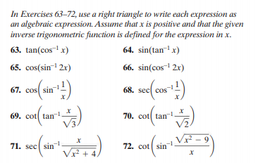 In Exercises 63–72, use a right triangle to write each expression as
an algebraic expression. Assume that x is positive and that the given
inverse trigonometric function is defined for the expression in x.
63. tan(cos- x)
64. sin(tan-! x)
65. cos(sin-1 2x)
66. sin(cos-1 2x)
67. cos( sin)
68. sec cos
69. cot tan
V3.
70. cot tan
Vz
9
71. sec sin
72. cot sin
x² +4.
