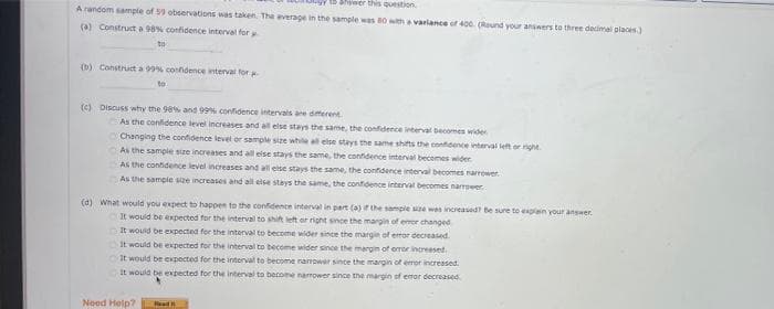 to Shiwer this question
A random sample of 59 observations was taken. The average in the sample was 80 with a variance of 400. (Round your answers to three decimal places)
(a) Construct a 98% confidence interval for
to
(b) Construct a 99% confidence interval for
to
(c) Discuss why the 98% and 99% confidence intervals are different
As the confidence level increases and all else stays the same, the confidence interval becomes wider
Changing the confidence level or sample size while all else stays the same shifts the confidence interval left or right
As the sample size increases and all else stays the same, the confidence interval becomes wider
As the confidence level increases and all else stays the same, the confidence interval becomes narrower
As the sample size increases and all else stays the same, the confidence interval becomes narrower.
(d) What would you expect to happen to the confidence interval in part (a) if the sample size was increased? Be sure to explain your answer.
It would be expected for the interval to shift left or right since the margin of error changed
It would be expected for the interval to become wider since the margin of error decreased.
It would be expected for the interval to become wider since the margin of error increased.
It would be expected for the interval to become narrower since the margin of error increased.
It would be expected for the interval to become narrower since the margin of error decreased
Need Help?
Read