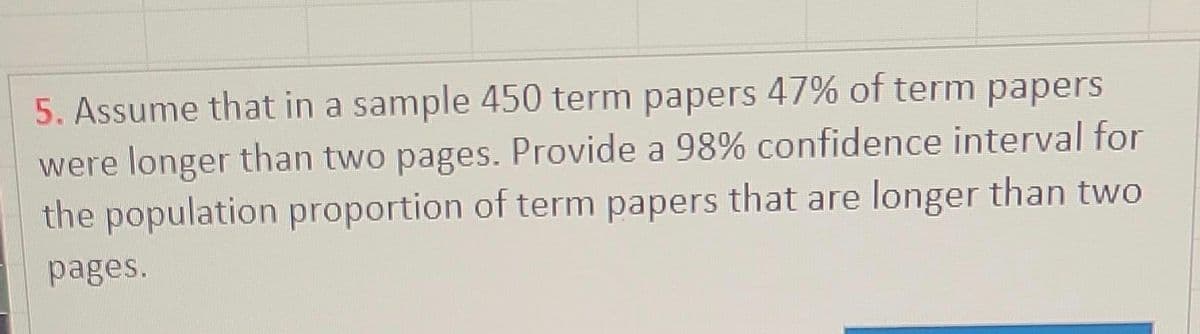 5. Assume that in a sample 450 term papers 47% of term papers
were longer than two pages. Provide a 98% confidence interval for
the population proportion of term papers that are longer than two
pages.