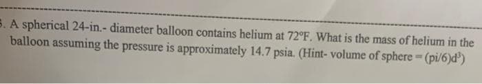 5. A spherical 24-in.- diameter balloon contains helium at 72°F. What is the mass of helium in the
balloon assuming the pressure is approximately 14.7 psia. (Hint- volume of sphere = (pi/6)d³)