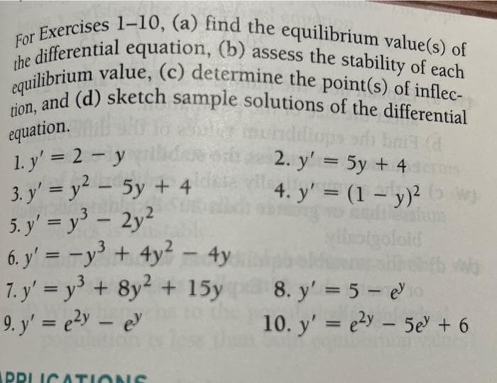 For Exercises 1-10, (a) find the equilibrium value(s) of
the differential equation, (b) assess the stability of each
equilibrium value, (c) determine the point(s) of inflec-
tion, and (d) sketch sample solutions of the differential
equation.
bait (d
1. y' = 2 - y
3. y'= y² - 5y + 4ldre
5. y'= y³ - 2y2
6. y' = y³ + 4y² - 4y
7. y' = y³ + 8y² + 15y
9. y' = e²y - ey
APPLICATIONS
2. y' = 5y + 4
4. y' = (1 - y)²
yllestgoloid
8. y' = 5-e³
10. y'e²y 5e + 6