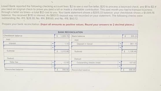 Lowell Bank reported the following checking account fees: $2 to see a real-live teller, $20 to process a bounced check, and $1 to $3 if
you need an original check to prove you paid a bill or made a charitable contribution. This past month you had to transact business
through a tellet six times-a total $12 cost to you. Your bank statement shows a $305,33 balance your checkbook shows a $1,009.76
balance. You received $1.10 in interest. An $80115 deposit was not recorded on your statement. The following checks were
outstanding: No. 413. $28.30, No. 414, $18.60, and No. 418, $60.72.
Prepare your bank reconciliation (Input all amounts as positive values. Round your answers to 2 decimal places)
Checkbook balance
Add:
Interest
Subtotal
Deduct
Teller fee
Reconciled balance
Y
BANK RECONCILIATION
$ 1,009 76 Bank balance
Add:
1.10
$1,010.86
12.00
$ 998 58
Deposit in transit
Subtotal
Deduct
Outstanding checks (total)
Reconciled balance
-
**
$
74
$
305.33
801.15
1,106.48
107,62
998.86