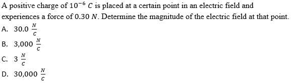 A positive charge of 10-6 C is placed at a certain point in an electric field and
experiences a force of 0.30 N. Determine the magnitude of the electric field at that point.
N
A. 30.0
В. 3,000
c. 3%
N
D. 30,000
