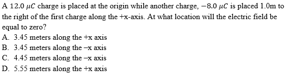 A 12.0 µC charge is placed at the origin while another charge, -8.0 µC is placed 1.0m to
the right of the first charge along the +x-axis. At what location will the electric field be
equal to zero?
A. 3.45 meters along the +x axis
B. 3.45 meters along the -x axis
C. 4.45 meters along the -x axis
D. 5.55 meters along the +x axis
