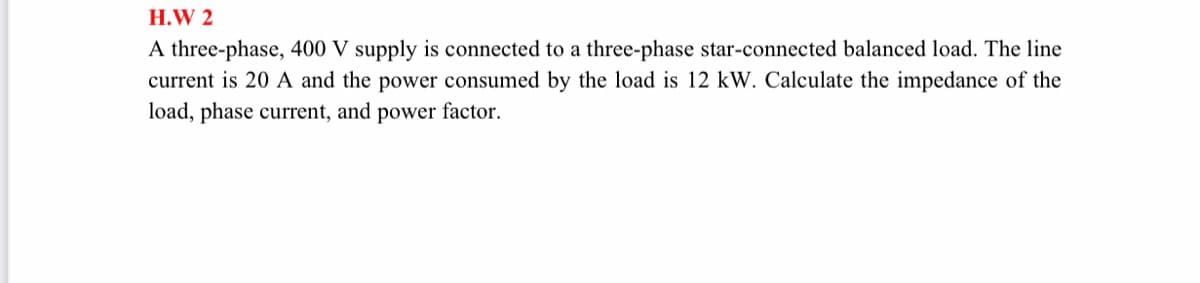 H.W 2
A three-phase, 400 V supply is connected to a three-phase star-connected balanced load. The line
current is 20 A and the power consumed by the load is 12 kW. Calculate the impedance of the
load, phase current, and power factor.
