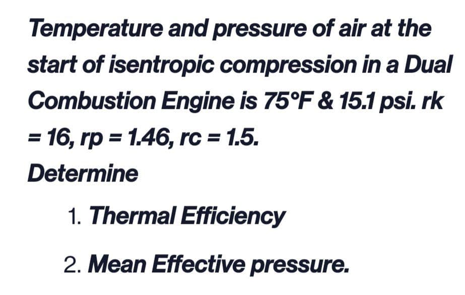 Temperature and pressure of air at the
start of isentropic compression in a Dual
Combustion Engine is 75°F & 15.1 psi. rk
16, rp = 1.46, rc = 1.5.
Determine
1. Thermal Efficiency
2. Mean Effective pressure.
