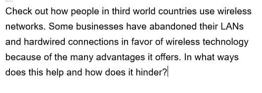 *****
Check out how people in third world countries use wireless
networks. Some businesses have abandoned their LANs
and hardwired connections in favor of wireless technology
because of the many advantages it offers. In what ways
does this help and how does it hinder?