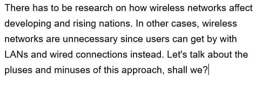 There has to be research on how wireless networks affect
developing and rising nations. In other cases, wireless
networks are unnecessary since users can get by with
LANS and wired connections instead. Let's talk about the
pluses and minuses of this approach, shall we?