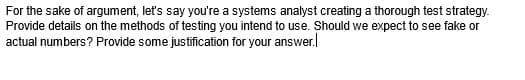 For the sake of argument, let's say you're a systems analyst creating a thorough test strategy.
Provide details on the methods of testing you intend to use. Should we expect to see fake or
actual numbers? Provide some justification for your answer.