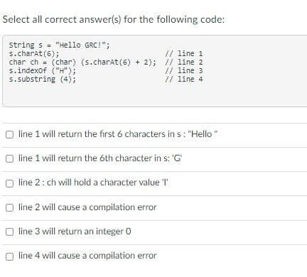 Select all correct answer(s) for the following code:
string s= "Hello GRC!";
s.charAt(6);
// line 1
char ch (char) (s.charAt(6) + 2); // line 2
s.indexOf("H");
s.substring (4);
// line 3
// line 4
O line 1 will return the first 6 characters in s: "Hello"
line 1 will return the 6th character in s: 'G'
O line 2: ch will hold a character value 'I'
O line 2 will cause a compilation error
line 3 will return an integer 0
Oline 4 will cause a compilation error