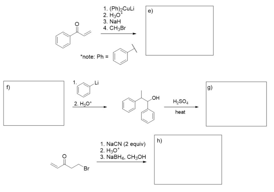 1. (Ph)2CuLi
2. H30*
e)
3. NaH
4. CH3Br
*note: Ph =
1.
f)
g)
HO
H2SO4
2. H3O*
heat
h)
1. NaCN (2 equiv)
2. H30*
3. NaBH4, CH3ОН
Br
