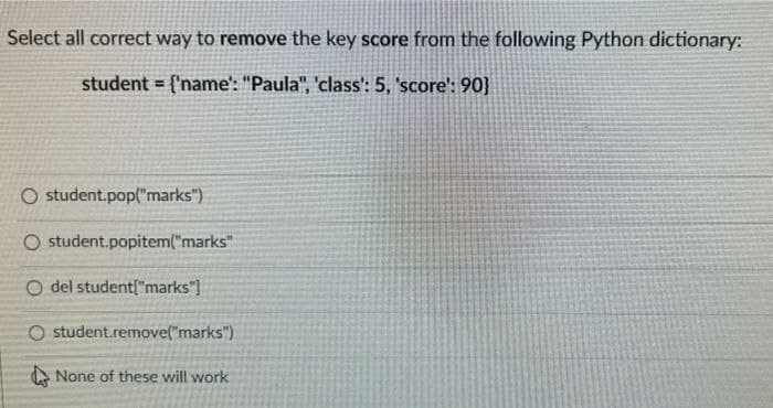 Select all correct way to remove the key score from the following Python dictionary:
student = {'name': "Paula", 'class': 5, 'score': 90}
O student.pop("marks")
O student.popitem("marks"
O del student["marks")
O student.remove("marks")
A None of these will work
